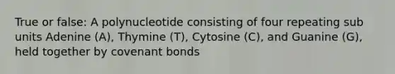 True or false: A polynucleotide consisting of four repeating sub units Adenine (A), Thymine (T), Cytosine (C), and Guanine (G), held together by covenant bonds