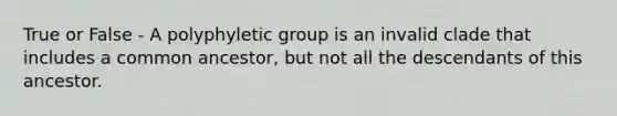 True or False - A polyphyletic group is an invalid clade that includes a common ancestor, but not all the descendants of this ancestor.