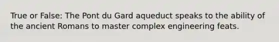 True or False: The Pont du Gard aqueduct speaks to the ability of the ancient Romans to master complex engineering feats.