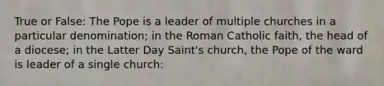 True or False: The Pope is a leader of multiple churches in a particular denomination; in the Roman Catholic faith, the head of a diocese; in the Latter Day Saint's church, the Pope of the ward is leader of a single church: