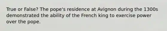 True or False? The pope's residence at Avignon during the 1300s demonstrated the ability of the French king to exercise power over the pope.