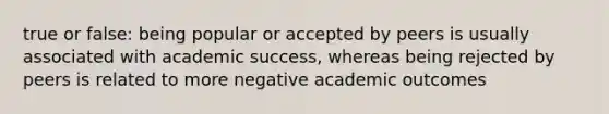 true or false: being popular or accepted by peers is usually associated with academic success, whereas being rejected by peers is related to more negative academic outcomes