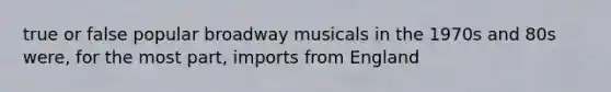 true or false popular broadway musicals in the 1970s and 80s were, for the most part, imports from England