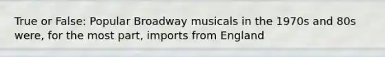 True or False: Popular Broadway musicals in the 1970s and 80s were, for the most part, imports from England