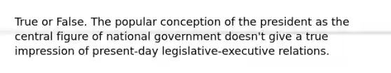 True or False. The popular conception of the president as the central figure of national government doesn't give a true impression of present-day legislative-executive relations.