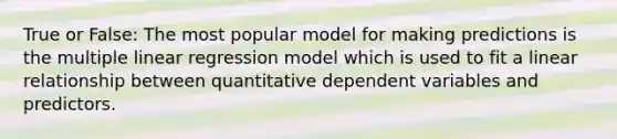 True or False: The most popular model for making predictions is the multiple linear regression model which is used to fit a linear relationship between quantitative dependent variables and predictors.