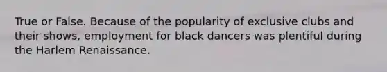 True or False. Because of the popularity of exclusive clubs and their shows, employment for black dancers was plentiful during the <a href='https://www.questionai.com/knowledge/kFATJJvQYT-harlem-renaissance' class='anchor-knowledge'>harlem renaissance</a>.