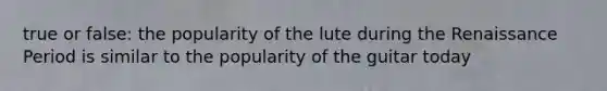 true or false: the popularity of the lute during the Renaissance Period is similar to the popularity of the guitar today