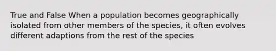 True and False When a population becomes geographically isolated from other members of the species, it often evolves different adaptions from the rest of the species