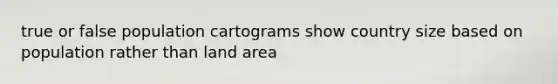 true or false population cartograms show country size based on population rather than land area