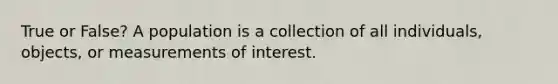 True or False? A population is a collection of all individuals, objects, or measurements of interest.