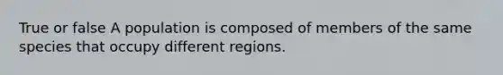 True or false A population is composed of members of the same species that occupy different regions.