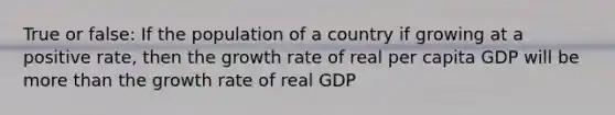 True or false: If the population of a country if growing at a positive rate, then the growth rate of real per capita GDP will be more than the growth rate of real GDP