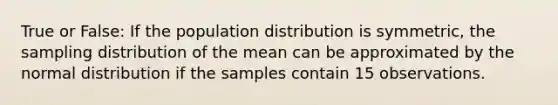 True or False: If the population distribution is symmetric, the sampling distribution of the mean can be approximated by the normal distribution if the samples contain 15 observations.