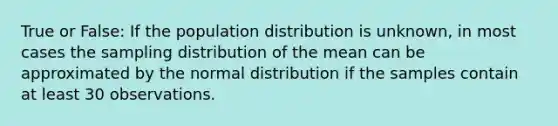 True or False: If the population distribution is unknown, in most cases the sampling distribution of the mean can be approximated by the normal distribution if the samples contain at least 30 observations.