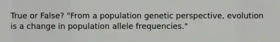 True or False? "From a population genetic perspective, evolution is a change in population allele frequencies."