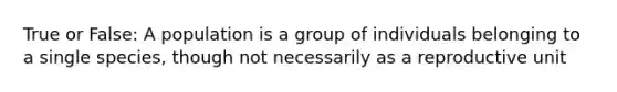 True or False: A population is a group of individuals belonging to a single species, though not necessarily as a reproductive unit