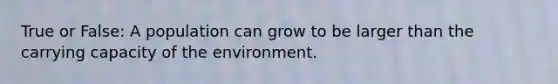 True or False: A population can grow to be larger than the carrying capacity of the environment.