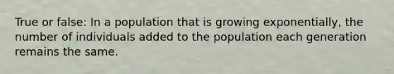 True or false: In a population that is growing exponentially, the number of individuals added to the population each generation remains the same.