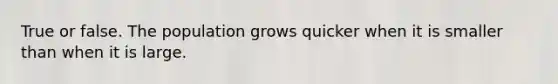 True or false. The population grows quicker when it is smaller than when it is large.