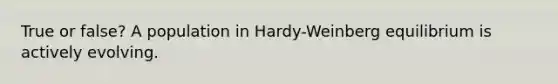 True or false? A population in Hardy-Weinberg equilibrium is actively evolving.