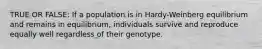 TRUE OR FALSE: If a population is in Hardy-Weinberg equilibrium and remains in equilibrium, individuals survive and reproduce equally well regardless of their genotype.