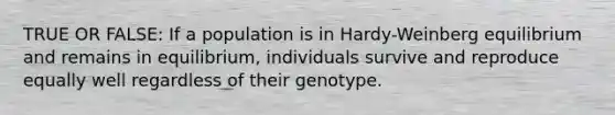 TRUE OR FALSE: If a population is in Hardy-Weinberg equilibrium and remains in equilibrium, individuals survive and reproduce equally well regardless of their genotype.