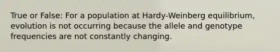 True or False: For a population at Hardy-Weinberg equilibrium, evolution is not occurring because the allele and genotype frequencies are not constantly changing.