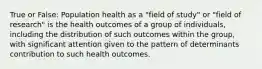 True or False: Population health as a "field of study" or "field of research" is the health outcomes of a group of individuals, including the distribution of such outcomes within the group, with significant attention given to the pattern of determinants contribution to such health outcomes.