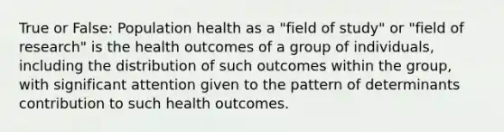 True or False: Population health as a "field of study" or "field of research" is the health outcomes of a group of individuals, including the distribution of such outcomes within the group, with significant attention given to the pattern of determinants contribution to such health outcomes.