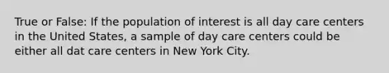 True or False: If the population of interest is all day care centers in the United States, a sample of day care centers could be either all dat care centers in New York City.