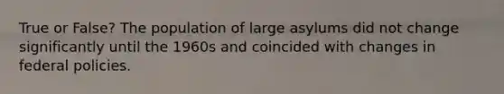 True or False? The population of large asylums did not change significantly until the 1960s and coincided with changes in federal policies.