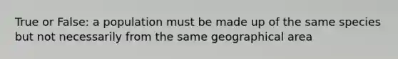 True or False: a population must be made up of the same species but not necessarily from the same geographical area