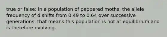 true or false: in a population of peppered moths, the allele frequency of d shifts from 0.49 to 0.64 over successive generations. that means this population is not at equilibrium and is therefore evolving.