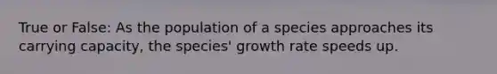 True or False: As the population of a species approaches its carrying capacity, the species' growth rate speeds up.