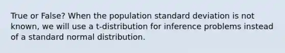 True or False? When the population <a href='https://www.questionai.com/knowledge/kqGUr1Cldy-standard-deviation' class='anchor-knowledge'>standard deviation</a> is not known, we will use a t-distribution for inference problems instead of a standard normal distribution.