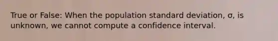 True or False: When the population standard deviation, σ, is unknown, we cannot compute a confidence interval.