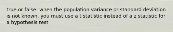 true or false: when the population variance or <a href='https://www.questionai.com/knowledge/kqGUr1Cldy-standard-deviation' class='anchor-knowledge'>standard deviation</a> is not known, you must use a t statistic instead of a z statistic for a hypothesis test