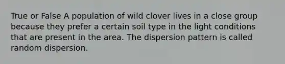 True or False A population of wild clover lives in a close group because they prefer a certain soil type in the light conditions that are present in the area. The dispersion pattern is called random dispersion.