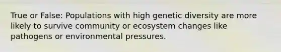 True or False: Populations with high genetic diversity are more likely to survive community or ecosystem changes like pathogens or environmental pressures.