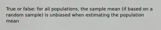 True or false: for all populations, the sample mean (if based on a random sample) is unbiased when estimating the population mean