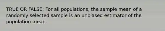 TRUE OR FALSE: For all populations, the sample mean of a randomly selected sample is an unbiased estimator of the population mean.