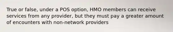 True or false, under a POS option, HMO members can receive services from any provider, but they must pay a greater amount of encounters with non-network providers