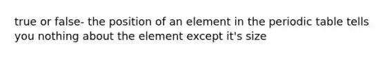 true or false- the position of an element in the periodic table tells you nothing about the element except it's size