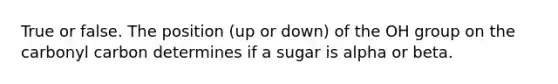 True or false. The position (up or down) of the OH group on the carbonyl carbon determines if a sugar is alpha or beta.