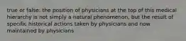 true or false: the position of physicians at the top of this medical hierarchy is not simply a natural phenomenon, but the result of specific historical actions taken by physicians and now maintained by physicians