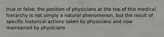 true or false: the position of physicians at the top of this medical hierarchy is not simply a natural phenomenon, but the result of specific historical actions taken by physicians and now maintained by physicians