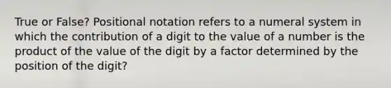 True or False? Positional notation refers to a numeral system in which the contribution of a digit to the value of a number is the product of the value of the digit by a factor determined by the position of the digit?