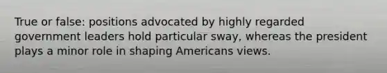 True or false: positions advocated by highly regarded government leaders hold particular sway, whereas the president plays a minor role in shaping Americans views.
