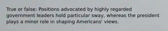 True or false: Positions advocated by highly regarded government leaders hold particular sway, whereas the president plays a minor role in shaping Americans' views.